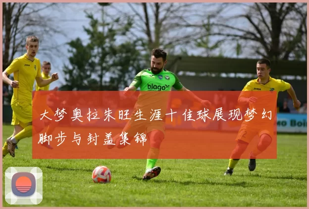 大梦奥拉朱旺生涯十佳球展现梦幻脚步与封盖集锦