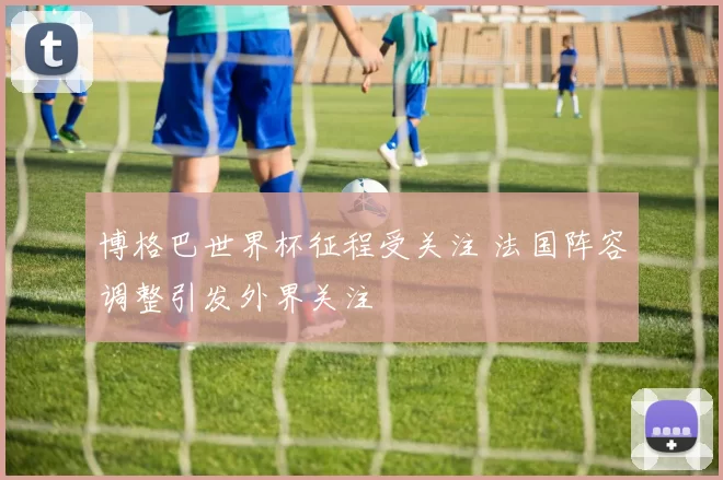 博格巴世界杯征程受关注 法国阵容调整引发外界关注