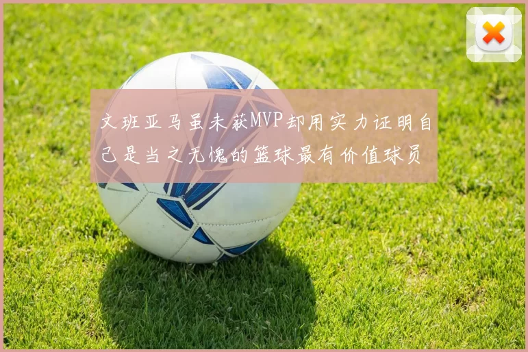 文班亚马虽未获MVP却用实力证明自己是当之无愧的篮球最有价值球员