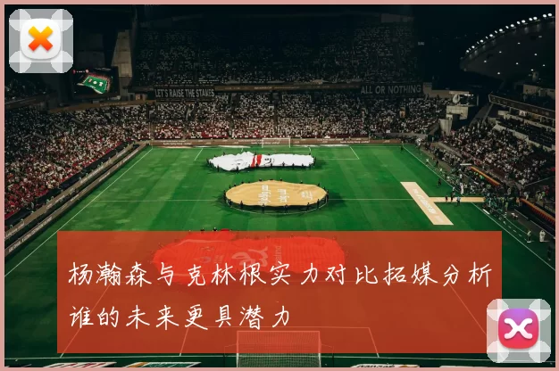杨瀚森与克林根实力对比拓媒分析谁的未来更具潜力