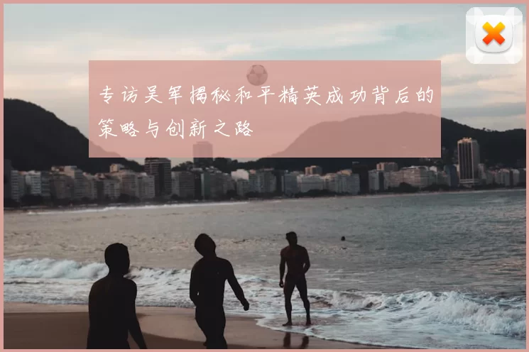 专访吴军揭秘和平精英成功背后的策略与创新之路