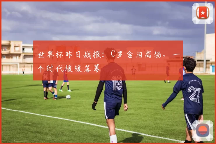 世界杯昨日战报：C罗含泪离场，一个时代缓缓落幕