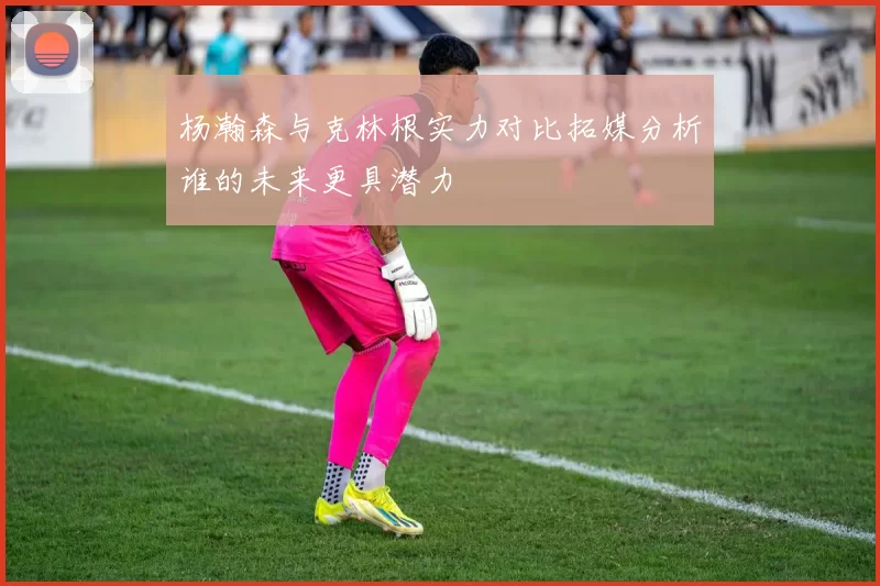 杨瀚森与克林根实力对比拓媒分析谁的未来更具潜力