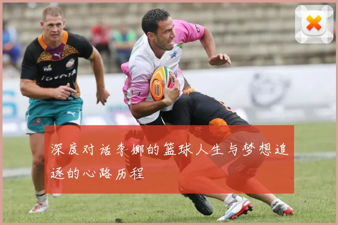 深度对话李娜的篮球人生与梦想追逐的心路历程