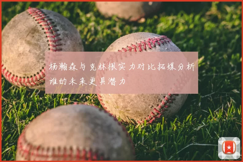 杨瀚森与克林根实力对比拓媒分析谁的未来更具潜力