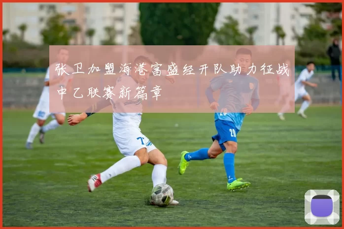 张卫加盟海港富盛经开队助力征战中乙联赛新篇章