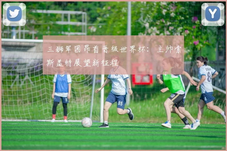 三狮军团昂首晋级世界杯：主帅索斯盖特展望新征程