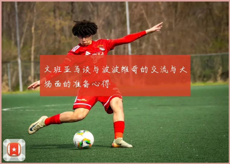 文班亚马谈与波波维奇的交流与大场面的准备心得