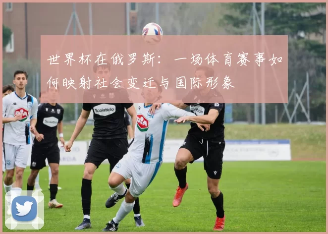 世界杯在俄罗斯：一场体育赛事如何映射社会变迁与国际形象