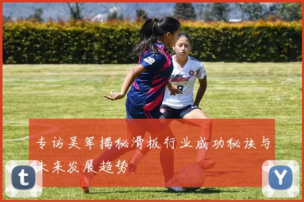 专访吴军揭秘滑板行业成功秘诀与未来发展趋势