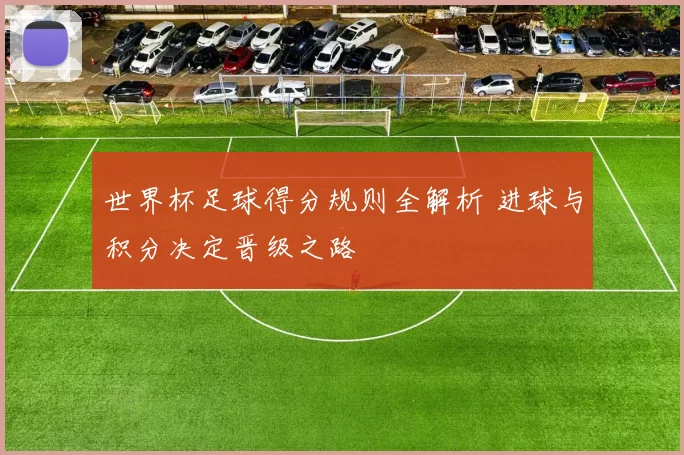世界杯足球得分规则全解析 进球与积分决定晋级之路