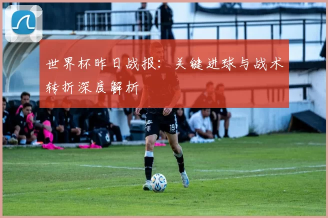 世界杯昨日战报:关键进球与战术转折深度解析