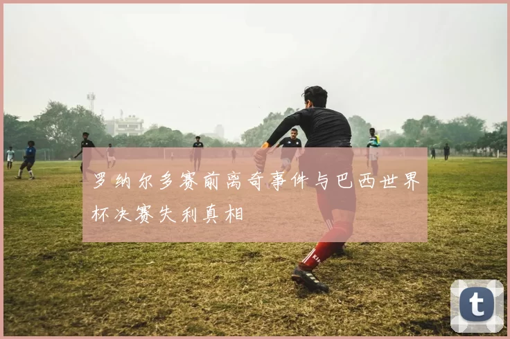 罗纳尔多赛前离奇事件与巴西世界杯决赛失利真相